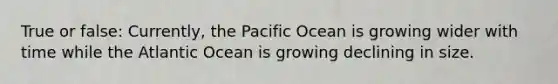 True or false: Currently, the Pacific Ocean is growing wider with time while the Atlantic Ocean is growing declining in size.