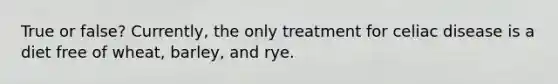 True or false? Currently, the only treatment for celiac disease is a diet free of wheat, barley, and rye.