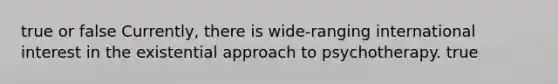 true or false Currently, there is wide-ranging international interest in the existential approach to psychotherapy. true