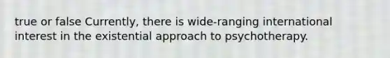 true or false Currently, there is wide-ranging international interest in the existential approach to psychotherapy.​