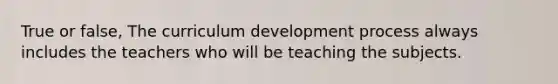 True or false, The curriculum development process always includes the teachers who will be teaching the subjects.