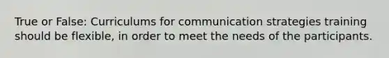 True or False: Curriculums for communication strategies training should be flexible, in order to meet the needs of the participants.