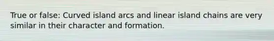 True or false: Curved island arcs and linear island chains are very similar in their character and formation.