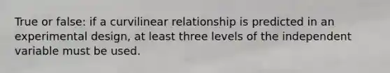 True or false: if a curvilinear relationship is predicted in an experimental design, at least three levels of the independent variable must be used.