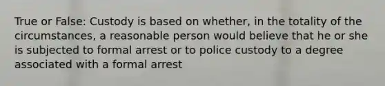 True or False: Custody is based on whether, in the totality of the circumstances, a reasonable person would believe that he or she is subjected to formal arrest or to police custody to a degree associated with a formal arrest