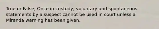 True or False; Once in custody, voluntary and spontaneous statements by a suspect cannot be used in court unless a Miranda warning has been given.