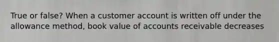 True or false? When a customer account is written off under the allowance method, book value of accounts receivable decreases