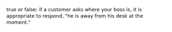 true or false: if a customer asks where your boss is, it is appropriate to respond, "he is away from his desk at the moment."