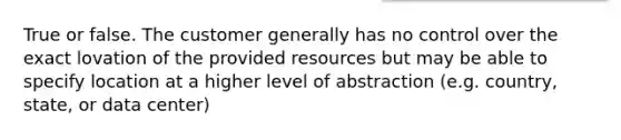 True or false. The customer generally has no control over the exact lovation of the provided resources but may be able to specify location at a higher level of abstraction (e.g. country, state, or data center)