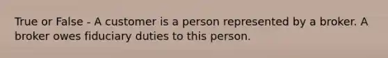 True or False - A customer is a person represented by a broker. A broker owes fiduciary duties to this person.