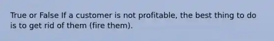 True or False If a customer is not profitable, the best thing to do is to get rid of them (fire them).