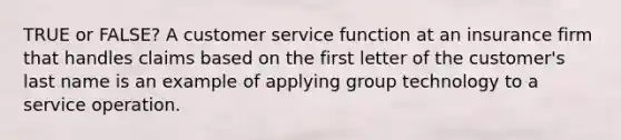 TRUE or FALSE? A customer service function at an insurance firm that handles claims based on the first letter of the customer's last name is an example of applying group technology to a service operation.