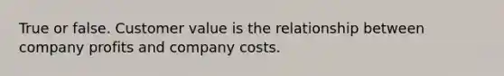 True or false. Customer value is the relationship between company profits and company costs.