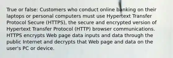 True or false: Customers who conduct online banking on their laptops or personal computers must use Hypertext Transfer Protocol Secure (HTTPS), the secure and encrypted version of Hypertext Transfer Protocol (HTTP) browser communications. HTTPS encrypts Web page data inputs and data through the public Internet and decrypts that Web page and data on the user's PC or device.