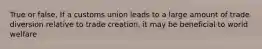 True or false, If a customs union leads to a large amount of trade diversion relative to trade creation, it may be beneficial to world welfare