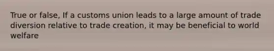 True or false, If a customs union leads to a large amount of trade diversion relative to trade creation, it may be beneficial to world welfare