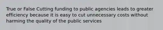 True or False Cutting funding to public agencies leads to greater efficiency because it is easy to cut unnecessary costs without harming the quality of the public services