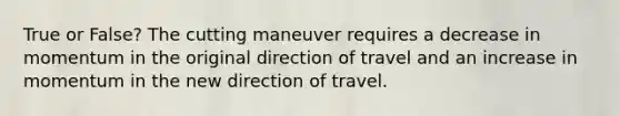 True or False? The cutting maneuver requires a decrease in momentum in the original direction of travel and an increase in momentum in the new direction of travel.