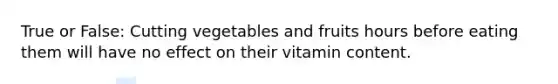 True or False: Cutting vegetables and fruits hours before eating them will have no effect on their vitamin content.