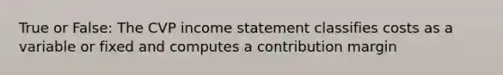 True or False: The CVP income statement classifies costs as a variable or fixed and computes a contribution margin