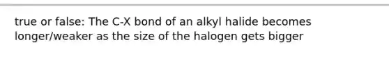 true or false: The C-X bond of an alkyl halide becomes longer/weaker as the size of the halogen gets bigger