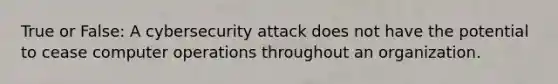 True or False: A cybersecurity attack does not have the potential to cease computer operations throughout an organization.