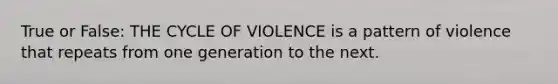 True or False: THE CYCLE OF VIOLENCE is a pattern of violence that repeats from one generation to the next.