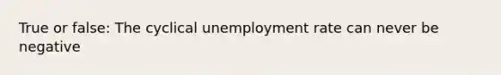 True or false: The cyclical unemployment rate can never be negative