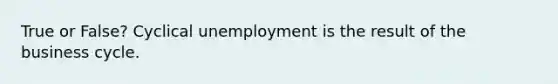 True or False? Cyclical unemployment is the result of the business cycle.