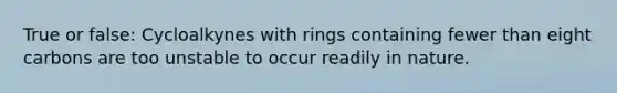 True or false: Cycloalkynes with rings containing fewer than eight carbons are too unstable to occur readily in nature.