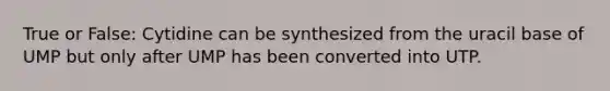 True or False: Cytidine can be synthesized from the uracil base of UMP but only after UMP has been converted into UTP.