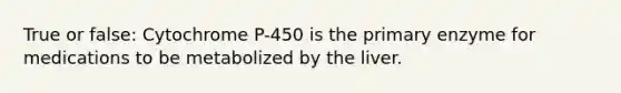 True or false: Cytochrome P-450 is the primary enzyme for medications to be metabolized by the liver.