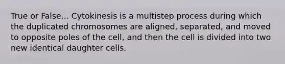 True or False... Cytokinesis is a multistep process during which the duplicated chromosomes are aligned, separated, and moved to opposite poles of the cell, and then the cell is divided into two new identical daughter cells.