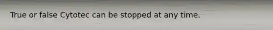 True or false Cytotec can be stopped at any time.