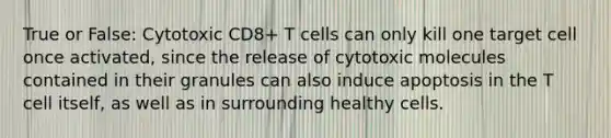 True or False: Cytotoxic CD8+ T cells can only kill one target cell once activated, since the release of cytotoxic molecules contained in their granules can also induce apoptosis in the T cell itself, as well as in surrounding healthy cells.