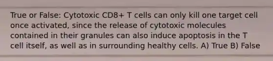 True or False: Cytotoxic CD8+ T cells can only kill one target cell once activated, since the release of cytotoxic molecules contained in their granules can also induce apoptosis in the T cell itself, as well as in surrounding healthy cells. A) True B) False