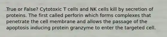 True or False? Cytotoxic T cells and NK cells kill by secretion of proteins. The first called perforin which forms complexes that penetrate the cell membrane and allows the passage of the apoptosis inducing protein granzyme to enter the targeted cell.