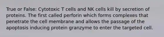 True or False: Cytotoxic T cells and NK cells kill by secretion of proteins. The first called perforin which forms complexes that penetrate the cell membrane and allows the passage of the apoptosis inducing protein granzyme to enter the targeted cell.