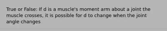 True or False: If d is a muscle's moment arm about a joint the muscle crosses, it is possible for d to change when the joint angle changes