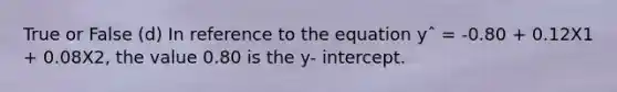 True or False (d) In reference to the equation yˆ = -0.80 + 0.12X1 + 0.08X2, the value 0.80 is the y- intercept.