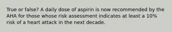 True or false? A daily dose of aspirin is now recommended by the AHA for those whose risk assessment indicates at least a 10% risk of a heart attack in the next decade.