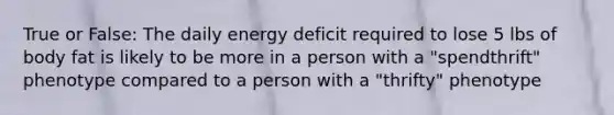 True or False: The daily energy deficit required to lose 5 lbs of body fat is likely to be more in a person with a "spendthrift" phenotype compared to a person with a "thrifty" phenotype