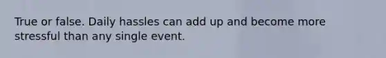 True or false. Daily hassles can add up and become more stressful than any single event.