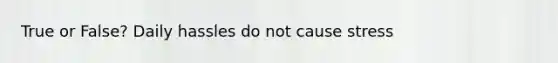 True or False? Daily hassles do not cause stress