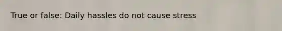 True or false: Daily hassles do not cause stress