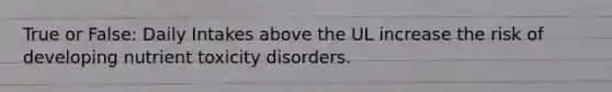 True or False: Daily Intakes above the UL increase the risk of developing nutrient toxicity disorders.