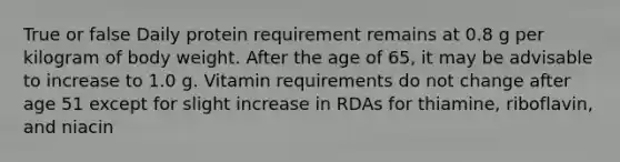 True or false Daily protein requirement remains at 0.8 g per kilogram of body weight. After the age of 65, it may be advisable to increase to 1.0 g. Vitamin requirements do not change after age 51 except for slight increase in RDAs for thiamine, riboflavin, and niacin