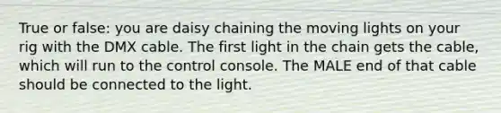 True or false: you are daisy chaining the moving lights on your rig with the DMX cable. The first light in the chain gets the cable, which will run to the control console. The MALE end of that cable should be connected to the light.