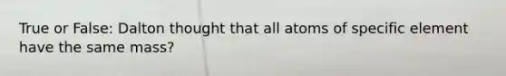 True or False: Dalton thought that all atoms of specific element have the same mass?