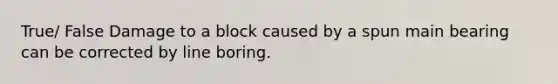 True/ False Damage to a block caused by a spun main bearing can be corrected by line boring.